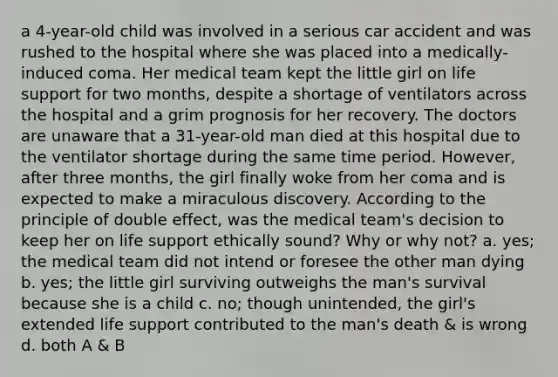 a 4-year-old child was involved in a serious car accident and was rushed to the hospital where she was placed into a medically-induced coma. Her medical team kept the little girl on life support for two months, despite a shortage of ventilators across the hospital and a grim prognosis for her recovery. The doctors are unaware that a 31-year-old man died at this hospital due to the ventilator shortage during the same time period. However, after three months, the girl finally woke from her coma and is expected to make a miraculous discovery. According to the principle of double effect, was the medical team's decision to keep her on life support ethically sound? Why or why not? a. yes; the medical team did not intend or foresee the other man dying b. yes; the little girl surviving outweighs the man's survival because she is a child c. no; though unintended, the girl's extended life support contributed to the man's death & is wrong d. both A & B