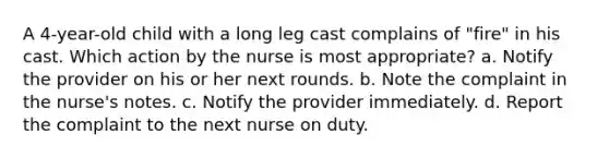 A 4-year-old child with a long leg cast complains of "fire" in his cast. Which action by the nurse is most appropriate? a. Notify the provider on his or her next rounds. b. Note the complaint in the nurse's notes. c. Notify the provider immediately. d. Report the complaint to the next nurse on duty.