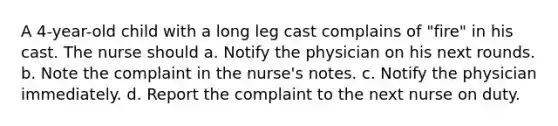 A 4-year-old child with a long leg cast complains of "fire" in his cast. The nurse should a. Notify the physician on his next rounds. b. Note the complaint in the nurse's notes. c. Notify the physician immediately. d. Report the complaint to the next nurse on duty.