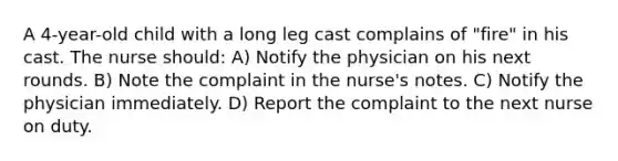 A 4-year-old child with a long leg cast complains of "fire" in his cast. The nurse should: A) Notify the physician on his next rounds. B) Note the complaint in the nurse's notes. C) Notify the physician immediately. D) Report the complaint to the next nurse on duty.