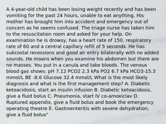 A 4-year-old child has been losing weight recently and has been vomiting for the past 24 hours, unable to eat anything. His mother has brought him into accident and emergency out of concern as he seems confused. The triage nurse has taken him to the resuscitation room and asked for your help. On examination he is drowsy, has a heart rate of 150, respiratory rate of 60 and a central capillary refill of 5 seconds. He has subcostal recessions and good air entry bilaterally with no added sounds. He moans when you examine his abdomen but there are no masses. You put in a canula and take bloods. The venous blood gas shows: pH 7.12 PCO2 2.3 kPa PO2 6.7 kPa HCO3-15.3 mmol/L BE -8.6 Glucose 32.4 mmol/L What is the most likely diagnosis and what is the first management step? A. Diabetic ketoacidosis, start an insulin infusion B. Diabetic ketoacidosis, give a fluid bolus C. Pneumonia, start IV co-amoxiclav D. Ruptured appendix, give a fluid bolus and book the emergency operating theatre E. Gastroenteritis with severe dehydration, give a fluid bolus"