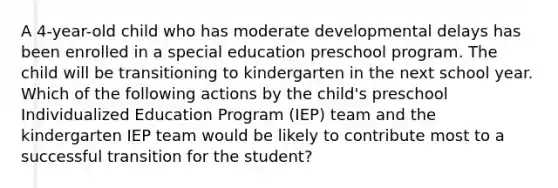 A 4-year-old child who has moderate developmental delays has been enrolled in a special education preschool program. The child will be transitioning to kindergarten in the next school year. Which of the following actions by the child's preschool Individualized Education Program (IEP) team and the kindergarten IEP team would be likely to contribute most to a successful transition for the student?