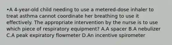 •A 4-year-old child needing to use a metered-dose inhaler to treat asthma cannot coordinate her breathing to use it effectively. The appropriate intervention by the nurse is to use which piece of respiratory equipment? A.A spacer B.A nebulizer C.A peak expiratory flowmeter D.An incentive spirometer