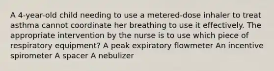 A 4-year-old child needing to use a metered-dose inhaler to treat asthma cannot coordinate her breathing to use it effectively. The appropriate intervention by the nurse is to use which piece of respiratory equipment? A peak expiratory flowmeter An incentive spirometer A spacer A nebulizer