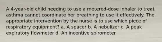 A 4-year-old child needing to use a metered-dose inhaler to treat asthma cannot coordinate her breathing to use it effectively. The appropriate intervention by the nurse is to use which piece of respiratory equipment? a. A spacer b. A nebulizer c. A peak expiratory flowmeter d. An incentive spirometer