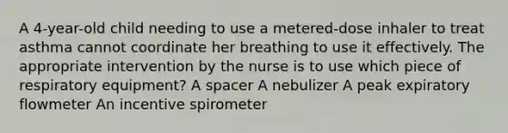 A 4-year-old child needing to use a metered-dose inhaler to treat asthma cannot coordinate her breathing to use it effectively. The appropriate intervention by the nurse is to use which piece of respiratory equipment? A spacer A nebulizer A peak expiratory flowmeter An incentive spirometer