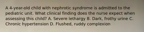 A 4-year-old child with nephrotic syndrome is admitted to the pediatric unit. What clinical finding does the nurse expect when assessing this child? A. Severe lethargy B. Dark, frothy urine C. Chronic hypertension D. Flushed, ruddy complexion