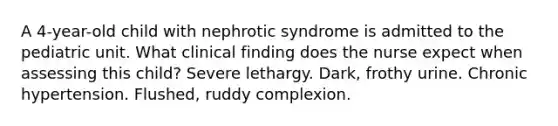 A 4-year-old child with nephrotic syndrome is admitted to the pediatric unit. What clinical finding does the nurse expect when assessing this child? Severe lethargy. Dark, frothy urine. Chronic hypertension. Flushed, ruddy complexion.