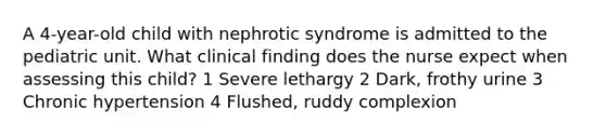 A 4-year-old child with nephrotic syndrome is admitted to the pediatric unit. What clinical finding does the nurse expect when assessing this child? 1 Severe lethargy 2 Dark, frothy urine 3 Chronic hypertension 4 Flushed, ruddy complexion