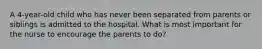 A 4-year-old child who has never been separated from parents or siblings is admitted to the hospital. What is most important for the nurse to encourage the parents to do?