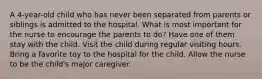 A 4-year-old child who has never been separated from parents or siblings is admitted to the hospital. What is most important for the nurse to encourage the parents to do? Have one of them stay with the child. Visit the child during regular visiting hours. Bring a favorite toy to the hospital for the child. Allow the nurse to be the child's major caregiver.