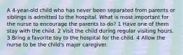 A 4-year-old child who has never been separated from parents or siblings is admitted to the hospital. What is most important for the nurse to encourage the parents to do? 1 Have one of them stay with the child. 2 Visit the child during regular visiting hours. 3 Bring a favorite toy to the hospital for the child. 4 Allow the nurse to be the child's major caregiver.