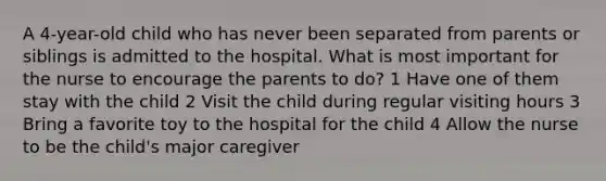 A 4-year-old child who has never been separated from parents or siblings is admitted to the hospital. What is most important for the nurse to encourage the parents to do? 1 Have one of them stay with the child 2 Visit the child during regular visiting hours 3 Bring a favorite toy to the hospital for the child 4 Allow the nurse to be the child's major caregiver