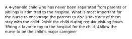 A 4-year-old child who has never been separated from parents or siblings is admitted to the hospital. What is most important for the nurse to encourage the parents to do? 1Have one of them stay with the child. 2Visit the child during regular visiting hours. 3Bring a favorite toy to the hospital for the child. 4Allow the nurse to be the child's major caregiver