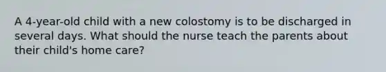 A 4-year-old child with a new colostomy is to be discharged in several days. What should the nurse teach the parents about their child's home care?