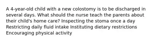 A 4-year-old child with a new colostomy is to be discharged in several days. What should the nurse teach the parents about their child's home care? Inspecting the stoma once a day Restricting daily fluid intake Instituting dietary restrictions Encouraging physical activity