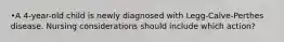 •A 4-year-old child is newly diagnosed with Legg-Calve-Perthes disease. Nursing considerations should include which action?