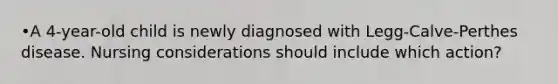 •A 4-year-old child is newly diagnosed with Legg-Calve-Perthes disease. Nursing considerations should include which action?