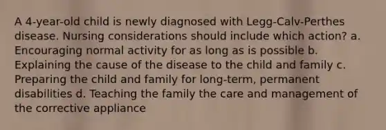 A 4-year-old child is newly diagnosed with Legg-Calv-Perthes disease. Nursing considerations should include which action? a. Encouraging normal activity for as long as is possible b. Explaining the cause of the disease to the child and family c. Preparing the child and family for long-term, permanent disabilities d. Teaching the family the care and management of the corrective appliance