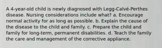 A 4-year-old child is newly diagnosed with Legg-Calvé-Perthes disease. Nursing considerations include what? a. Encourage normal activity for as long as possible. b. Explain the cause of the disease to the child and family. c. Prepare the child and family for long-term, permanent disabilities. d. Teach the family the care and management of the corrective appliance.