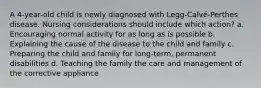 A 4-year-old child is newly diagnosed with Legg-Calvé-Perthes disease. Nursing considerations should include which action? a. Encouraging normal activity for as long as is possible b. Explaining the cause of the disease to the child and family c. Preparing the child and family for long-term, permanent disabilities d. Teaching the family the care and management of the corrective appliance