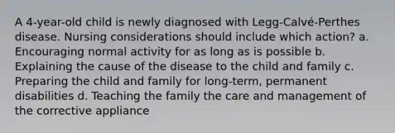 A 4-year-old child is newly diagnosed with Legg-Calvé-Perthes disease. Nursing considerations should include which action? a. Encouraging normal activity for as long as is possible b. Explaining the cause of the disease to the child and family c. Preparing the child and family for long-term, permanent disabilities d. Teaching the family the care and management of the corrective appliance