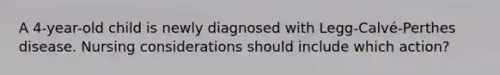 A 4-year-old child is newly diagnosed with Legg-Calvé-Perthes disease. Nursing considerations should include which action?