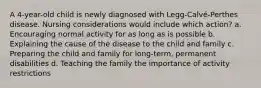 A 4-year-old child is newly diagnosed with Legg-Calvé-Perthes disease. Nursing considerations would include which action? a. Encouraging normal activity for as long as is possible b. Explaining the cause of the disease to the child and family c. Preparing the child and family for long-term, permanent disabilities d. Teaching the family the importance of activity restrictions