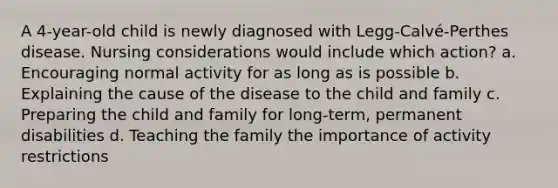 A 4-year-old child is newly diagnosed with Legg-Calvé-Perthes disease. Nursing considerations would include which action? a. Encouraging normal activity for as long as is possible b. Explaining the cause of the disease to the child and family c. Preparing the child and family for long-term, permanent disabilities d. Teaching the family the importance of activity restrictions