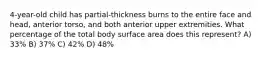 4-year-old child has partial-thickness burns to the entire face and head, anterior torso, and both anterior upper extremities. What percentage of the total body surface area does this represent? A) 33% B) 37% C) 42% D) 48%