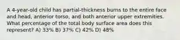 A 4-year-old child has partial-thickness burns to the entire face and head, anterior torso, and both anterior upper extremities. What percentage of the total body surface area does this represent? A) 33% B) 37% C) 42% D) 48%