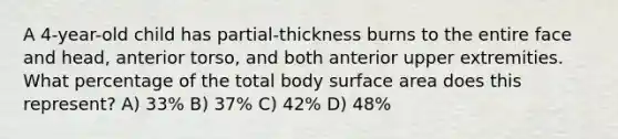 A 4-year-old child has partial-thickness burns to the entire face and head, anterior torso, and both anterior upper extremities. What percentage of the total body surface area does this represent? A) 33% B) 37% C) 42% D) 48%