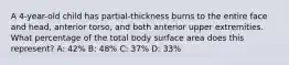 A 4-year-old child has partial-thickness burns to the entire face and head, anterior torso, and both anterior upper extremities. What percentage of the total body surface area does this represent? A: 42% B: 48% C: 37% D: 33%