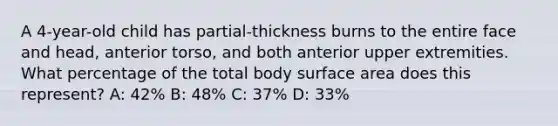 A 4-year-old child has partial-thickness burns to the entire face and head, anterior torso, and both anterior upper extremities. What percentage of the total body surface area does this represent? A: 42% B: 48% C: 37% D: 33%