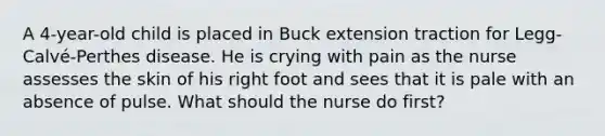 A 4-year-old child is placed in Buck extension traction for Legg-Calvé-Perthes disease. He is crying with pain as the nurse assesses the skin of his right foot and sees that it is pale with an absence of pulse. What should the nurse do first?