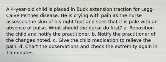 A 4-year-old child is placed in Buck extension traction for Legg-Calvé-Perthes disease. He is crying with pain as the nurse assesses the skin of his right foot and sees that it is pale with an absence of pulse. What should the nurse do first? a. Reposition the child and notify the practitioner. b. Notify the practitioner of the changes noted. c. Give the child medication to relieve the pain. d. Chart the observations and check the extremity again in 15 minutes.