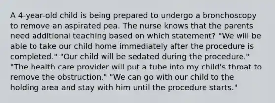 A 4-year-old child is being prepared to undergo a bronchoscopy to remove an aspirated pea. The nurse knows that the parents need additional teaching based on which statement? "We will be able to take our child home immediately after the procedure is completed." "Our child will be sedated during the procedure." "The health care provider will put a tube into my child's throat to remove the obstruction." "We can go with our child to the holding area and stay with him until the procedure starts."