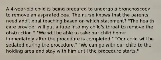 A 4-year-old child is being prepared to undergo a bronchoscopy to remove an aspirated pea. The nurse knows that the parents need additional teaching based on which statement? "The health care provider will put a tube into my child's throat to remove the obstruction." "We will be able to take our child home immediately after the procedure is completed." "Our child will be sedated during the procedure." "We can go with our child to the holding area and stay with him until the procedure starts."