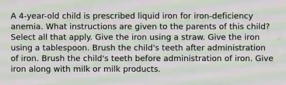 A 4-year-old child is prescribed liquid iron for iron-deficiency anemia. What instructions are given to the parents of this child? Select all that apply. Give the iron using a straw. Give the iron using a tablespoon. Brush the child's teeth after administration of iron. Brush the child's teeth before administration of iron. Give iron along with milk or milk products.