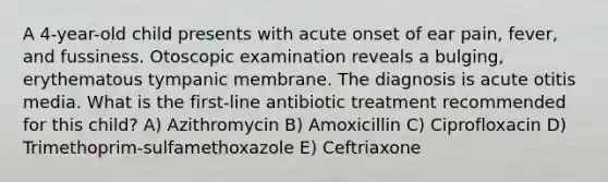 A 4-year-old child presents with acute onset of ear pain, fever, and fussiness. Otoscopic examination reveals a bulging, erythematous tympanic membrane. The diagnosis is acute otitis media. What is the first-line antibiotic treatment recommended for this child? A) Azithromycin B) Amoxicillin C) Ciprofloxacin D) Trimethoprim-sulfamethoxazole E) Ceftriaxone