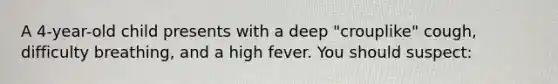 A 4-year-old child presents with a deep "crouplike" cough, difficulty breathing, and a high fever. You should suspect: