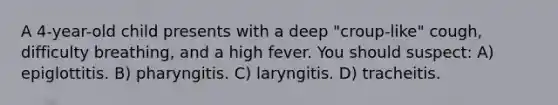 A 4-year-old child presents with a deep "croup-like" cough, difficulty breathing, and a high fever. You should suspect: A) epiglottitis. B) pharyngitis. C) laryngitis. D) tracheitis.