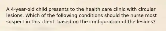 A 4-year-old child presents to the health care clinic with circular lesions. Which of the following conditions should the nurse most suspect in this client, based on the configuration of the lesions?