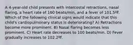 A 4-year-old child presents with intercostal retractions, nasal flaring, a heart rate of 160 beats/min, and a fever of 101.5ºF. Which of the following clinical signs would indicate that this child's cardiopulmonary status is deteriorating? A) Retractions become more prominent. B) Nasal flaring becomes less prominent. C) Heart rate decreases to 100 beats/min. D) Fever gradually increases to 102.2ºF.