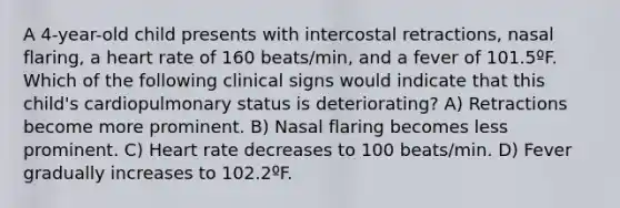 A 4-year-old child presents with intercostal retractions, nasal flaring, a heart rate of 160 beats/min, and a fever of 101.5ºF. Which of the following clinical signs would indicate that this child's cardiopulmonary status is deteriorating? A) Retractions become more prominent. B) Nasal flaring becomes less prominent. C) Heart rate decreases to 100 beats/min. D) Fever gradually increases to 102.2ºF.