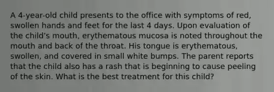 A 4-year-old child presents to the office with symptoms of red, swollen hands and feet for the last 4 days. Upon evaluation of the child's mouth, erythematous mucosa is noted throughout the mouth and back of the throat. His tongue is erythematous, swollen, and covered in small white bumps. The parent reports that the child also has a rash that is beginning to cause peeling of the skin. What is the best treatment for this child?