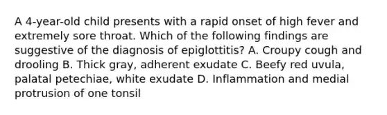 A 4-year-old child presents with a rapid onset of high fever and extremely sore throat. Which of the following findings are suggestive of the diagnosis of epiglottitis? A. Croupy cough and drooling B. Thick gray, adherent exudate C. Beefy red uvula, palatal petechiae, white exudate D. Inflammation and medial protrusion of one tonsil