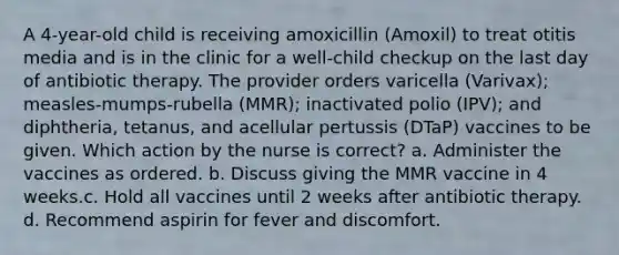 A 4-year-old child is receiving amoxicillin (Amoxil) to treat otitis media and is in the clinic for a well-child checkup on the last day of antibiotic therapy. The provider orders varicella (Varivax); measles-mumps-rubella (MMR); inactivated polio (IPV); and diphtheria, tetanus, and acellular pertussis (DTaP) vaccines to be given. Which action by the nurse is correct? a. Administer the vaccines as ordered. b. Discuss giving the MMR vaccine in 4 weeks.c. Hold all vaccines until 2 weeks after antibiotic therapy. d. Recommend aspirin for fever and discomfort.