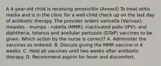 A 4-year-old child is receiving amoxicillin (Amoxil) To treat otitis media and is in the clinic for a well-child check up on the last day of antibiotic therapy. The provider orders varicella (Varivax); measles - mumps - rubella (MMR); inactivated polio (IPV); and diphtheria, tetanus and acellular pertussis (DTaP) vaccines to be given. Which action by the nurse is correct? A. Administer the vaccines as ordered. B. Discuss giving the MMR vaccine in 4 weeks. C. Hold all vaccines until two weeks after antibiotic therapy. D. Recommend aspirin for fever and discomfort.