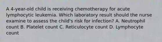 A 4-year-old child is receiving chemotherapy for acute lymphocytic leukemia. Which laboratory result should the nurse examine to assess the child's risk for infection? A. Neutrophil count B. Platelet count C. Reticulocyte count D. Lymphocyte count